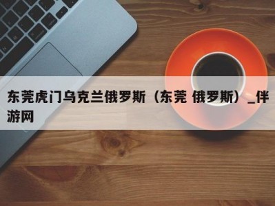 东莞虎门乌克兰俄罗斯（东莞 俄罗斯）_伴游网