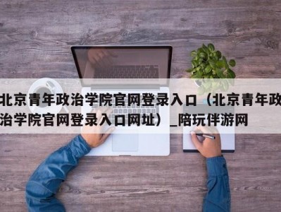 北京青年政治学院官网登录入口（北京青年政治学院官网登录入口网址）_陪玩伴游网