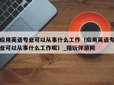 应用英语专业可以从事什么工作（应用英语专业可以从事什么工作呢）_陪玩伴游网