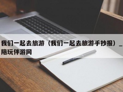 我们一起去旅游（我们一起去旅游手抄报）_陪玩伴游网