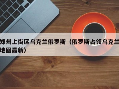 郑州上街区乌克兰俄罗斯（俄罗斯占领乌克兰地图最新）