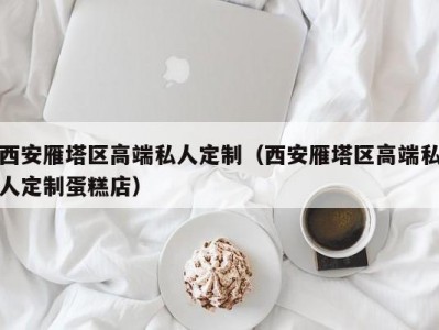 西安雁塔区高端私人定制（西安雁塔区高端私人定制蛋糕店）