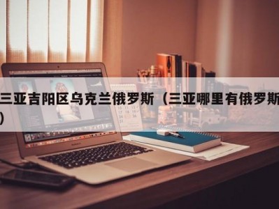 三亚吉阳区乌克兰俄罗斯（三亚哪里有俄罗斯）