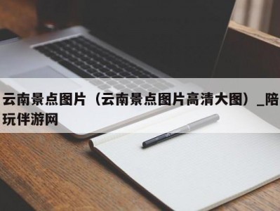 云南景点图片（云南景点图片高清大图）_陪玩伴游网