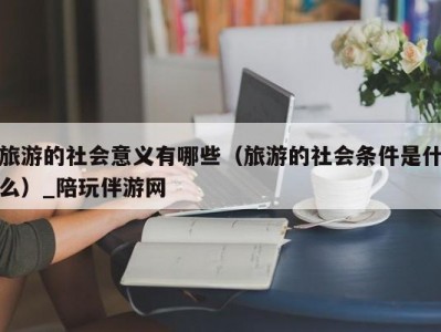 旅游的社会意义有哪些（旅游的社会条件是什么）_陪玩伴游网