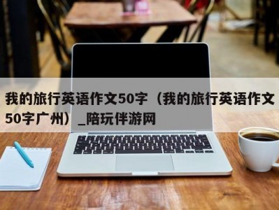 我的旅行英语作文50字（我的旅行英语作文50字广州）_陪玩伴游网