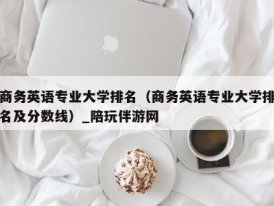 商务英语专业大学排名（商务英语专业大学排名及分数线）_陪玩伴游网