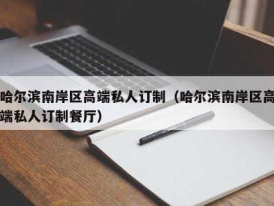 哈尔滨南岸区高端私人订制（哈尔滨南岸区高端私人订制餐厅）