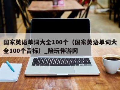 国家英语单词大全100个（国家英语单词大全100个音标）_陪玩伴游网