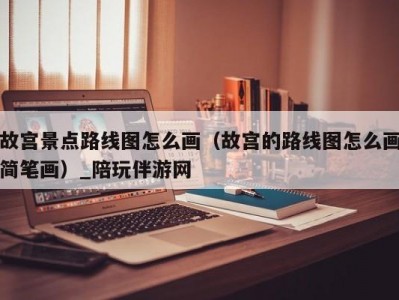 故宫景点路线图怎么画（故宫的路线图怎么画简笔画）_陪玩伴游网