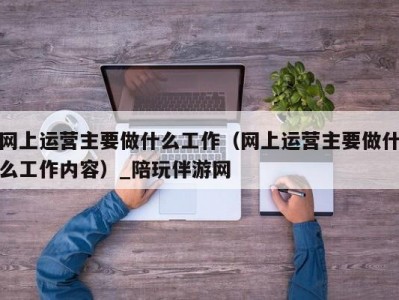 网上运营主要做什么工作（网上运营主要做什么工作内容）_陪玩伴游网