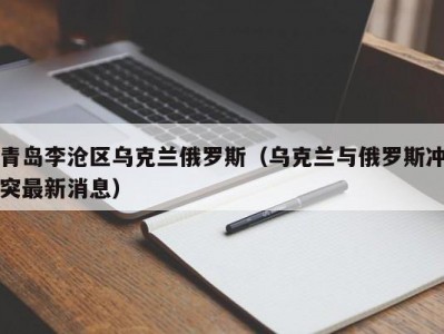 青岛李沧区乌克兰俄罗斯（乌克兰与俄罗斯冲突最新消息）