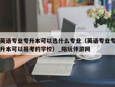 英语专业专升本可以选什么专业（英语专业专升本可以报考的学校）_陪玩伴游网