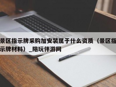 景区指示牌采购加安装属于什么资质（景区指示牌材料）_陪玩伴游网