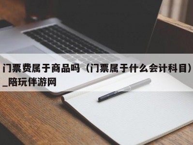 门票费属于商品吗（门票属于什么会计科目）_陪玩伴游网