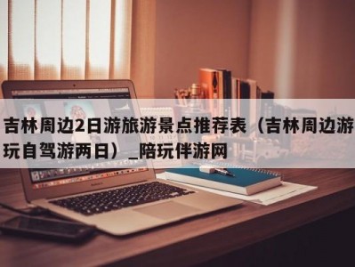 吉林周边2日游旅游景点推荐表（吉林周边游玩自驾游两日）_陪玩伴游网