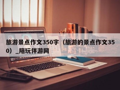 旅游景点作文350字（旅游的景点作文350）_陪玩伴游网