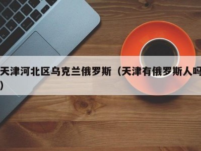 天津河北区乌克兰俄罗斯（天津有俄罗斯人吗）