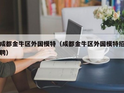 成都金牛区外国模特（成都金牛区外国模特招聘）