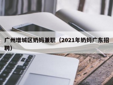 广州增城区奶妈兼职（2021年奶妈广东招聘）