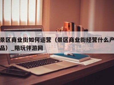 景区商业街如何运营（景区商业街经营什么产品）_陪玩伴游网