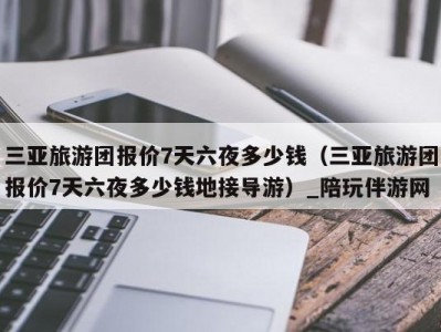 三亚旅游团报价7天六夜多少钱（三亚旅游团报价7天六夜多少钱地接导游）_陪玩伴游网