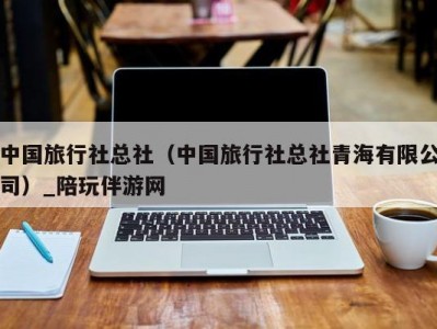 中国旅行社总社（中国旅行社总社青海有限公司）_陪玩伴游网