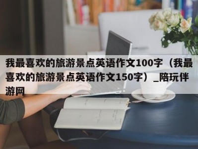 我最喜欢的旅游景点英语作文100字（我最喜欢的旅游景点英语作文150字）_陪玩伴游网