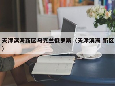 天津滨海新区乌克兰俄罗斯（天津滨海 新区）