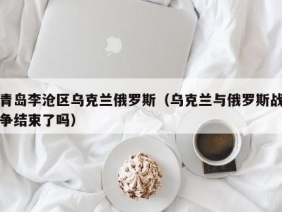 青岛李沧区乌克兰俄罗斯（乌克兰与俄罗斯战争结束了吗）